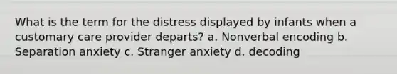 What is the term for the distress displayed by infants when a customary care provider departs? a. Nonverbal encoding b. Separation anxiety c. Stranger anxiety d. decoding