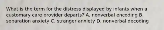 What is the term for the distress displayed by infants when a customary care provider departs? A. nonverbal encoding B. separation anxiety C. stranger anxiety D. nonverbal decoding