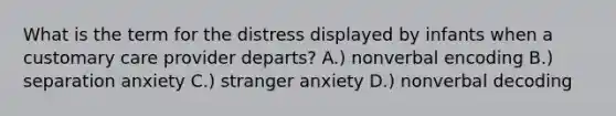 What is the term for the distress displayed by infants when a customary care provider departs? A.) nonverbal encoding B.) separation anxiety C.) stranger anxiety D.) nonverbal decoding