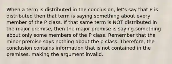 When a term is distributed in the conclusion, let's say that P is distributed then that term is saying something about every member of the P class. If that same term is NOT distributed in the major premise, then the major premise is saying something about only some members of the P class. Remember that the minor premise says nothing about the p class. Therefore, the conclusion contains information that is not contained in the premises, making the argument invalid.