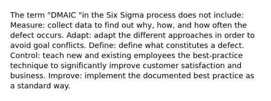 The term "DMAIC "in the Six Sigma process does not include: Measure: collect data to find out why, how, and how often the defect occurs. Adapt: adapt the different approaches in order to avoid goal conflicts. Define: define what constitutes a defect. Control: teach new and existing employees the best-practice technique to significantly improve customer satisfaction and business. Improve: implement the documented best practice as a standard way.