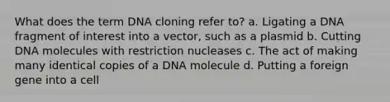 What does the term DNA cloning refer to? a. Ligating a DNA fragment of interest into a vector, such as a plasmid b. Cutting DNA molecules with restriction nucleases c. The act of making many identical copies of a DNA molecule d. Putting a foreign gene into a cell