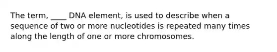 The term, ____ DNA element, is used to describe when a sequence of two or more nucleotides is repeated many times along the length of one or more chromosomes.