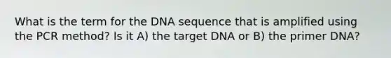 What is the term for the DNA sequence that is amplified using the PCR method? Is it A) the target DNA or B) the primer DNA?