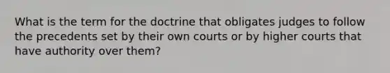 What is the term for the doctrine that obligates judges to follow the precedents set by their own courts or by higher courts that have authority over them?