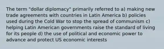 The term "dollar diplomacy" primarily referred to a) making new trade agreements with countries in Latin America b) policies used during the Cold War to stop the spread of communism c) helping Latin American governments raise the standard of living for its people d) the use of political and economic power to advance and protect US economic interests