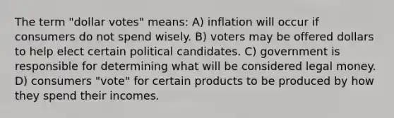 The term "dollar votes" means: A) inflation will occur if consumers do not spend wisely. B) voters may be offered dollars to help elect certain political candidates. C) government is responsible for determining what will be considered legal money. D) consumers "vote" for certain products to be produced by how they spend their incomes.