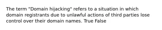 The term "Domain hijacking" refers to a situation in which domain registrants due to unlawful actions of third parties lose control over their domain names. True False