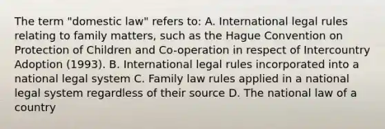 The term "domestic law" refers to: A. International legal rules relating to family matters, such as the Hague Convention on Protection of Children and Co-operation in respect of Intercountry Adoption (1993). B. International legal rules incorporated into a national legal system C. Family law rules applied in a national legal system regardless of their source D. The national law of a country