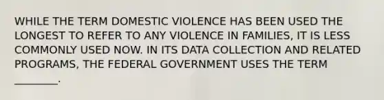 WHILE THE TERM DOMESTIC VIOLENCE HAS BEEN USED THE LONGEST TO REFER TO ANY VIOLENCE IN FAMILIES, IT IS LESS COMMONLY USED NOW. IN ITS DATA COLLECTION AND RELATED PROGRAMS, THE FEDERAL GOVERNMENT USES THE TERM ________.