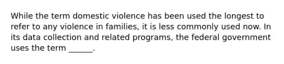 While the term domestic violence has been used the longest to refer to any violence in families, it is less commonly used now. In its data collection and related programs, the federal government uses the term ______.