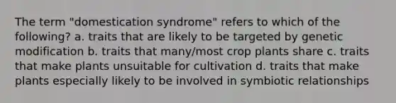 The term "domestication syndrome" refers to which of the following? a. traits that are likely to be targeted by genetic modification b. traits that many/most crop plants share c. traits that make plants unsuitable for cultivation d. traits that make plants especially likely to be involved in symbiotic relationships