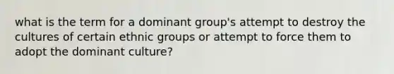 what is the term for a dominant group's attempt to destroy the cultures of certain ethnic groups or attempt to force them to adopt the dominant culture?