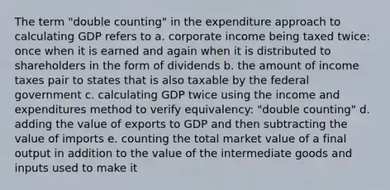 The term "double counting" in the expenditure approach to calculating GDP refers to a. corporate income being taxed twice: once when it is earned and again when it is distributed to shareholders in the form of dividends b. the amount of income taxes pair to states that is also taxable by the federal government c. calculating GDP twice using the income and expenditures method to verify equivalency: "double counting" d. adding the value of exports to GDP and then subtracting the value of imports e. counting the total market value of a final output in addition to the value of the intermediate goods and inputs used to make it