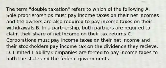 The term "double taxation" refers to which of the following A. Sole proprietorships must pay income taxes on their net incomes and the owners are also required to pay income taxes on their withdrawals B. In a partnership, both partners are required to claim their share of net income on their tax returns C. Corporations must pay income taxes on their net income and their stockholders pay income tax on the dividends they recieve. D. Limited Liability Companies are forced to pay income taxes to both the state and the federal governments