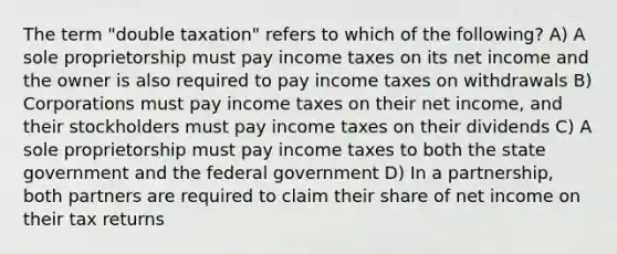 The term "double taxation" refers to which of the following? A) A sole proprietorship must pay income taxes on its net income and the owner is also required to pay income taxes on withdrawals B) Corporations must pay income taxes on their net income, and their stockholders must pay income taxes on their dividends C) A sole proprietorship must pay income taxes to both the state government and the federal government D) In a partnership, both partners are required to claim their share of net income on their tax returns