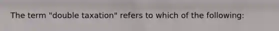 The term "double taxation" refers to which of the following: