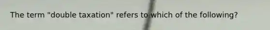 The term "double taxation" refers to which of the following?