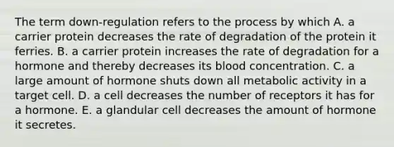 The term down-regulation refers to the process by which A. a carrier protein decreases the rate of degradation of the protein it ferries. B. a carrier protein increases the rate of degradation for a hormone and thereby decreases its blood concentration. C. a large amount of hormone shuts down all metabolic activity in a target cell. D. a cell decreases the number of receptors it has for a hormone. E. a glandular cell decreases the amount of hormone it secretes.