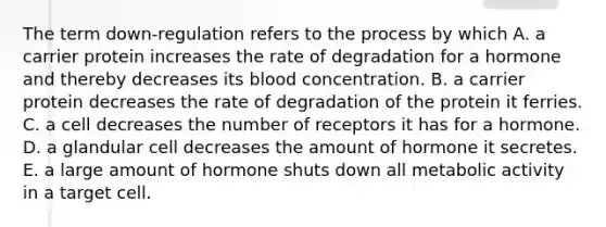 The term down-regulation refers to the process by which A. a carrier protein increases the rate of degradation for a hormone and thereby decreases its blood concentration. B. a carrier protein decreases the rate of degradation of the protein it ferries. C. a cell decreases the number of receptors it has for a hormone. D. a glandular cell decreases the amount of hormone it secretes. E. a large amount of hormone shuts down all metabolic activity in a target cell.