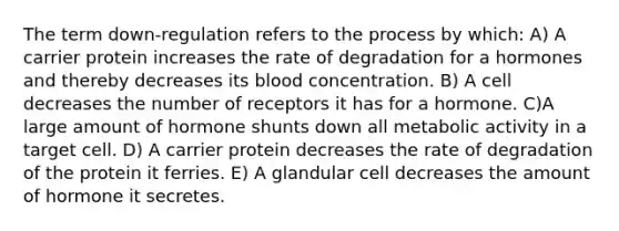 The term down-regulation refers to the process by which: A) A carrier protein increases the rate of degradation for a hormones and thereby decreases its blood concentration. B) A cell decreases the number of receptors it has for a hormone. C)A large amount of hormone shunts down all metabolic activity in a target cell. D) A carrier protein decreases the rate of degradation of the protein it ferries. E) A glandular cell decreases the amount of hormone it secretes.