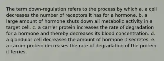 The term down-regulation refers to the process by which a. a cell decreases the number of receptors it has for a hormone. b. a large amount of hormone shuts down all metabolic activity in a target cell. c. a carrier protein increases the rate of degradation for a hormone and thereby decreases its blood concentration. d. a glandular cell decreases the amount of hormone it secretes. e. a carrier protein decreases the rate of degradation of the protein it ferries.