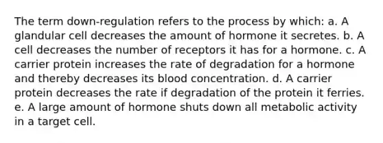 The term down-regulation refers to the process by which: a. A glandular cell decreases the amount of hormone it secretes. b. A cell decreases the number of receptors it has for a hormone. c. A carrier protein increases the rate of degradation for a hormone and thereby decreases its blood concentration. d. A carrier protein decreases the rate if degradation of the protein it ferries. e. A large amount of hormone shuts down all metabolic activity in a target cell.