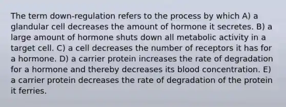 The term down-regulation refers to the process by which A) a glandular cell decreases the amount of hormone it secretes. B) a large amount of hormone shuts down all metabolic activity in a target cell. C) a cell decreases the number of receptors it has for a hormone. D) a carrier protein increases the rate of degradation for a hormone and thereby decreases its blood concentration. E) a carrier protein decreases the rate of degradation of the protein it ferries.