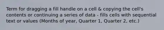 Term for dragging a fill handle on a cell & copying the cell's contents or continuing a series of data - fills cells with sequential text or values (Months of year, Quarter 1, Quarter 2, etc.)