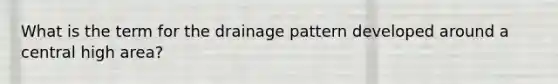 What is the term for the drainage pattern developed around a central high area?