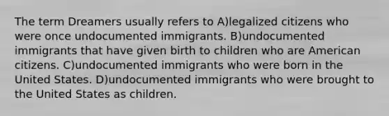 The term Dreamers usually refers to A)legalized citizens who were once undocumented immigrants. B)undocumented immigrants that have given birth to children who are American citizens. C)undocumented immigrants who were born in the United States. D)undocumented immigrants who were brought to the United States as children.