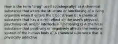 How is the term "drug" used sociologically? a) A chemical substance that alters the structure or functioning of a living organism when it enters the bloodstream b) A chemical substance that has a direct effect on the user's physical, psychological, and/or intellectual functioning c) A chemical substance that positively or negatively affects the immune system of the human body d) A chemical substance that is physically addictive