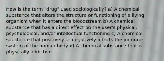 How is the term "drug" used sociologically? a) A chemical substance that alters the structure or functioning of a living organism when it enters the bloodstream b) A chemical substance that has a direct effect on the user's physical, psychological, and/or intellectual functioning c) A chemical substance that positively or negatively affects the immune system of the human body d) A chemical substance that is physically addictive