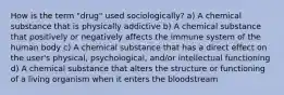 How is the term "drug" used sociologically? a) A chemical substance that is physically addictive b) A chemical substance that positively or negatively affects the immune system of the human body c) A chemical substance that has a direct effect on the user's physical, psychological, and/or intellectual functioning d) A chemical substance that alters the structure or functioning of a living organism when it enters the bloodstream