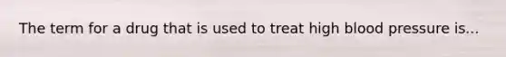 The term for a drug that is used to treat high blood pressure is...