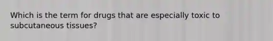 Which is the term for drugs that are especially toxic to subcutaneous tissues?