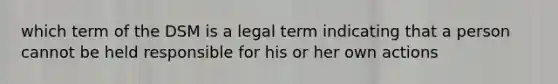 which term of the DSM is a legal term indicating that a person cannot be held responsible for his or her own actions