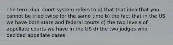 The term dual court system refers to a) that that idea that you cannot be tried twice for the same time b) the fact that in the US we have both state and federal courts c) the two levels of appellate courts we have in the US d) the two judges who decided appellate cases