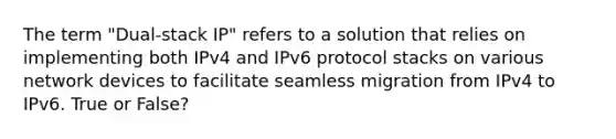 The term "Dual-stack IP" refers to a solution that relies on implementing both IPv4 and IPv6 protocol stacks on various network devices to facilitate seamless migration from IPv4 to IPv6. True or False?