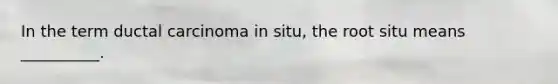 In the term ductal carcinoma in situ, the root situ means __________.