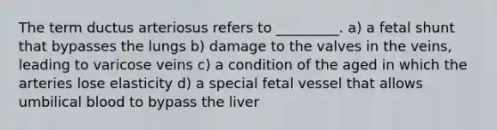 The term ductus arteriosus refers to _________. a) a fetal shunt that bypasses the lungs b) damage to the valves in the veins, leading to varicose veins c) a condition of the aged in which the arteries lose elasticity d) a special fetal vessel that allows umbilical blood to bypass the liver