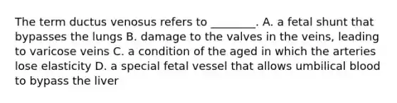 The term ductus venosus refers to ________. A. a fetal shunt that bypasses the lungs B. damage to the valves in the veins, leading to varicose veins C. a condition of the aged in which the arteries lose elasticity D. a special fetal vessel that allows umbilical blood to bypass the liver