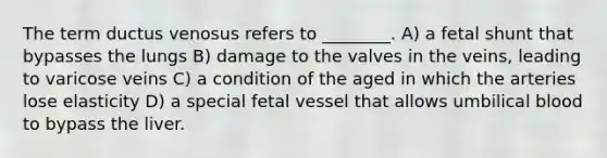 The term ductus venosus refers to ________. A) a fetal shunt that bypasses the lungs B) damage to the valves in the veins, leading to varicose veins C) a condition of the aged in which the arteries lose elasticity D) a special fetal vessel that allows umbilical blood to bypass the liver.