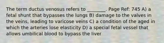 The term ductus venosus refers to ________. Page Ref: 745 A) a fetal shunt that bypasses the lungs B) damage to the valves in the veins, leading to varicose veins C) a condition of the aged in which the arteries lose elasticity D) a special fetal vessel that allows umbilical blood to bypass the liver