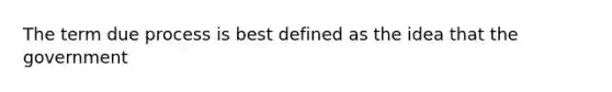 The term due process is best defined as the idea that the government