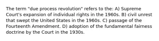 The term "due process revolution" refers to the: A) ​Supreme Court's expansion of individual rights in the 1960s. B) ​civil unrest that swept the United States in the 1960s. C) ​passage of the Fourteenth Amendment. D) ​adoption of the fundamental fairness doctrine by the Court in the 1930s.