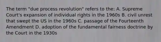 The term "due process revolution" refers to the: A. Supreme Court's expansion of individual rights in the 1960s B. civil unrest that swept the US in the 1960s C. passage of the Fourteenth Amendment D. adoption of the fundamental fairness doctrine by the Court in the 1930s