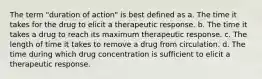 The term "duration of action" is best defined as a. The time it takes for the drug to elicit a therapeutic response. b. The time it takes a drug to reach its maximum therapeutic response. c. The length of time it takes to remove a drug from circulation. d. The time during which drug concentration is sufficient to elicit a therapeutic response.