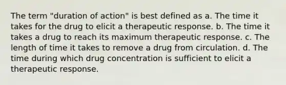 The term "duration of action" is best defined as a. The time it takes for the drug to elicit a therapeutic response. b. The time it takes a drug to reach its maximum therapeutic response. c. The length of time it takes to remove a drug from circulation. d. The time during which drug concentration is sufficient to elicit a therapeutic response.