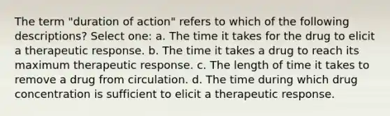 The term "duration of action" refers to which of the following descriptions? Select one: a. The time it takes for the drug to elicit a therapeutic response. b. The time it takes a drug to reach its maximum therapeutic response. c. The length of time it takes to remove a drug from circulation. d. The time during which drug concentration is sufficient to elicit a therapeutic response.